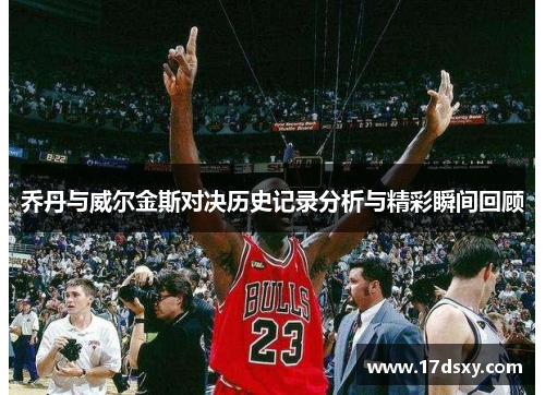 乔丹与威尔金斯对决历史记录分析与精彩瞬间回顾
