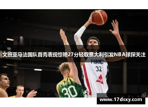 文班亚马法国队首秀表现惊艳27分轻取意大利引发NBA球探关注